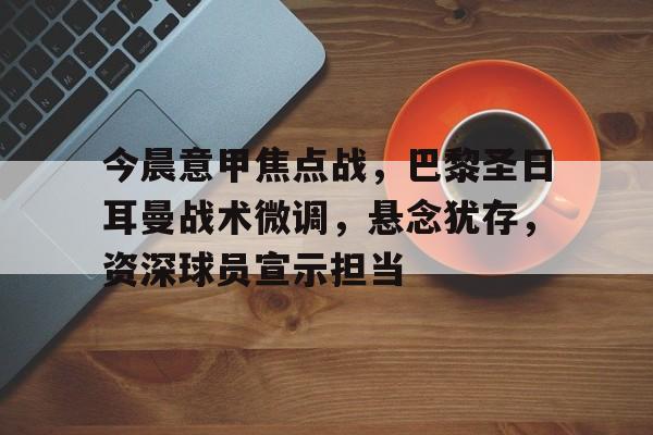 9体育-今晨意甲焦点战，巴黎圣日耳曼战术微调，悬念犹存，资深球员宣示担当的简单介绍