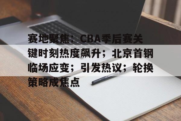 九游体育官网-赛地聚焦：CBA季后赛关键时刻热度飙升；北京首钢临场应变；引发热议；轮换策略成焦点的简单介绍