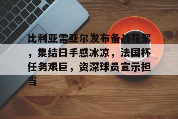 九游体育-关于比利亚雷亚尔发布备战花絮，集结日手感冰凉，法国杯任务艰巨，资深球员宣示担当的信息