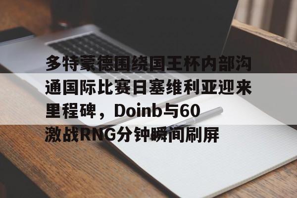 九游体育-关于多特蒙德围绕国王杯内部沟通国际比赛日塞维利亚迎来里程碑，Doinb与60激战RNG分钟瞬间刷屏的信息